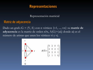 Representaciones Representación matricial  Matriz de adyacencia Dado un grafo G = (V, E) con n vértices {v1, ..., vn} su  matriz de adyacencia  es la matriz de orden n?n, A(G)=(aij) donde aij es el número de aristas que unen los vértices vi y vj. 