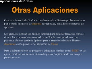 Aplicaciones de Gráfos Otras Aplicaciones Gracias a la teoría de Grafos se pueden resolver diversos problemas como por ejemplo la síntesis de  circuitos  secuenciales, contadores o sistemas de apertura. Los grafos se utilizan los mismos también para modelar trayectos como el de una línea de autobús a través de las calles de una ciudad, en el que podemos obtener caminos óptimos para el trayecto aplicando diversos  algoritmos  como puede ser el algoritmo de  Floyd . Para la administración de proyectos, utilizamos técnicas como  PERT  en las que se modelan los mismos utilizando grafos y optimizando los tiempos para concretar  