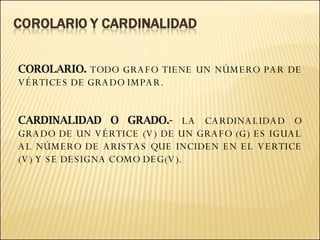 COROLARIO.  TODO GRAFO TIENE UN NÚMERO PAR DE VÉRTICES DE GRADO IMPAR. CARDINALIDAD O GRADO.-  LA CARDINALIDAD O GRADO DE UN VÉRTICE (V) DE UN GRAFO (G) ES IGUAL AL NÚMERO DE ARISTAS QUE INCIDEN EN EL VERTICE (V) Y SE DESIGNA COMO DEG(V).  