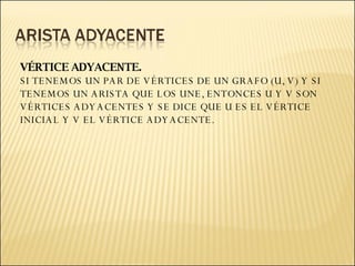 VÉRTICE ADYACENTE. SI TENEMOS UN PAR DE VÉRTICES DE UN GRAFO (U, V) Y SI TENEMOS UN ARISTA QUE LOS UNE, ENTONCES U Y V SON VÉRTICES ADYACENTES Y SE DICE QUE U ES EL VÉRTICE INICIAL Y V EL VÉRTICE ADYACENTE. 