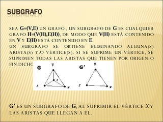 SEA  G=(V,E)  UN GRAFO , UN SUBGRAFO DE  G  ES CUALQUIER GRAFO  H=(V(H),E(H)) , DE MODO QUE  V(H)  ESTÁ CONTENIDO EN  V  Y  E(H)  ESTÁ CONTENIDO EN  E . UN SUBGRAFO SE OBTIENE ELIMINANDO ALGUNA(S) ARISTA(S) Y/O VÉRTICE(S). SI SE SUPRIME UN VÉRTICE, SE SUPRIMEN TODAS LAS ARISTAS QUE TIENEN POR ORIGEN O FIN DICHO VÉRTICE. G’  ES UN SUBGRAFO DE  G , AL SUPRIMIR EL VÉRTICE  X  Y LAS ARISTAS QUE LLEGAN A ÉL.   