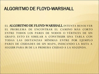 EL  ALGORITMO DE FLOYD-WARSHALL  INTENTA RESOLVER EL PROBLEMA DE ENCONTRAR EL CAMINO MÁS CORTO ENTRE TODOS LOS PARES DE NODOS O VÉRTICES DE UN GRAFO. ESTO ES SIMILAR A CONSTRUIR UNA TABLA CON TODAS LAS DISTANCIAS MÍNIMAS ENTRE POR EJEMPLO PARES DE CIUDADES DE UN MAPA, INDICANDO LA RUTA A SEGUIR PARA IR DE LA PRIMERA CIUDAD A LA SEGUNDA. . 