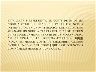 ESTA MATRIZ REPRESENTA EL COSTE DE IR DE UN NODO A OTRO DEL GRAFO SIN PASAR POR NODOS INTERMEDIOS. EN CADA ITERACIÓN DEL ALGORITMO SE AÑADE UN NODO A TRAVÉS DEL CUAL SE PUEDEN ESTABLECER CAMINOS PARA IR DE UN NODO A OTRO, ASÍ, AL FINAL DE LA  K-ÉSIMA ITERACIÓN, D[I][J] INDICA EL MENOR COSTE DE CUALQUIER CAMINO ENTRE EL NODO I Y EL NODO J QUE PASE POR NODOS CON NÚMERO MENOR O IGUAL QUE K. 
