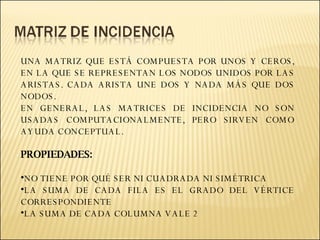UNA MATRIZ QUE ESTÁ COMPUESTA POR UNOS Y CEROS, EN LA QUE SE REPRESENTAN LOS NODOS UNIDOS POR LAS ARISTAS. CADA ARISTA UNE DOS Y NADA MÁS QUE DOS NODOS. EN GENERAL, LAS MATRICES DE INCIDENCIA NO SON USADAS COMPUTACIONALMENTE, PERO SIRVEN COMO AYUDA CONCEPTUAL. PROPIEDADES: NO TIENE POR QUÉ SER NI CUADRADA NI SIMÉTRICA LA SUMA DE CADA FILA ES EL GRADO DEL VÉRTICE CORRESPONDIENTE LA SUMA DE CADA COLUMNA VALE 2 