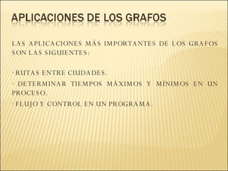 LAS APLICACIONES MÁS IMPORTANTES DE LOS GRAFOS SON LAS SIGUIENTES:  · RUTAS ENTRE CIUDADES. · DETERMINAR TIEMPOS MÁXIMOS Y MÍNIMOS EN UN PROCESO.  · FLUJO Y CONTROL EN UN PROGRAMA. 
