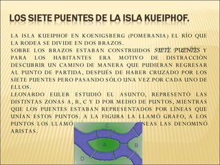 LA ISLA KUEIPHOF EN KOENIGSBERG (POMERANIA) EL RÍO QUE LA RODEA SE DIVIDE EN DOS BRAZOS. SOBRE LOS BRAZOS ESTABAN CONSTRUIDOS  SIETE PUENTES  Y PARA LOS HABITANTES ERA MOTIVO DE DISTRACCIÓN DESCUBRIR UN CAMINO DE MANERA QUE PUDIERAN REGRESAR AL PUNTO DE PARTIDA, DESPUÉS DE HABER CRUZADO POR LOS SIETE PUENTES PERO PASANDO SÓLO UNA VEZ POR CADA UNO DE ELLOS.  LEONARDO EULER ESTUDIÓ EL ASUNTO, REPRESENTÓ LAS DISTINTAS ZONAS A, B, C Y D POR MEDIO DE PUNTOS, MIENTRAS QUE LOS PUENTES ESTABAN REPRESENTADOS POR LÍNEAS QUE UNÍAN ESTOS PUNTOS. A LA FIGURA LA LLAMÓ GRAFO, A LOS PUNTOS LOS LLAMÓ VÉRTICES Y A LAS LÍNEAS LAS DENOMINÓ ARISTAS.   
