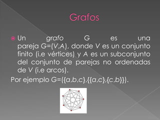  Un         grafo        G       es      una
  pareja G=(V,A), donde V es un conjunto
  finito (i.e vértices) y A es un subconjunto
  del conjunto de parejas no ordenadas
  de V (i.e arcos).
Por ejemplo G=({a,b,c},{{a,c},{c,b}}).
 