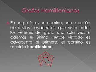    En un grafo es un camino, una sucesión
    de aristas adyacentes, que visita todos
    los vértices del grafo una sola vez. Si
    además el último vértice visitado es
    adyacente al primero, el camino es
    un ciclo hamiltoniano.
 