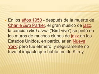  En los años 1950 - después de la muerte de
Charlie Bird Parker, el gran músico de jazz,
la canción Bird Lives (‘Bird vive’) se pintó en
los muros de muchos clubes de jazz en los
Estados Unidos, en particular en Nueva
York; pero fue efímero, y seguramente no
tuvo el impacto que había tenido Kilroy.
 