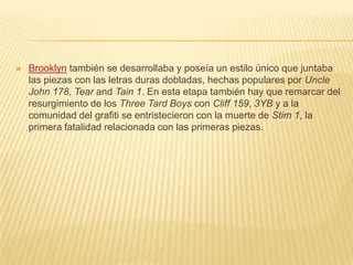  Brooklyn también se desarrollaba y poseía un estilo único que juntaba
las piezas con las letras duras dobladas, hechas populares por Uncle
John 178, Tear and Tain 1. En esta etapa también hay que remarcar del
resurgimiento de los Three Tard Boys con Cliff 159, 3YB y a la
comunidad del grafiti se entristecieron con la muerte de Stim 1, la
primera fatalidad relacionada con las primeras piezas.
 