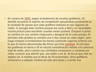  En verano de 1975, según el testimonio de muchos grafiteros, IN
decidió recuperar el espíritu de competición apoyándose puramente en
la cantidad de piezas que cada grafitero realizara en los vagones de
metro. In escogió este nombre porque era corto y fácil y no necesitaba
mucha pintura para escribirlo cuantas veces quisiera. Empezó a pintar
su nombre en una versión chapucera y desigual de la Letra pompa. Al
principio sólo pintaba su nombre una o dos veces en cada vagón, pero
luego empezó a bombardear los trenes cubriendo vagones enteros con
lo que él mismo denominaba My throw ups (mis vómitos). Al principio
los grafiteros no tenía a IN en mucha consideración debido a la carencia
total de estilo, pero cuando sus vomitados empezaron a contarse por
miles, tuvieron que admitir que, con estilo o sin él, IN era el que más se
dejaba ver. A medida que la fama de IN aumentaba, otros grafiteros
empezaron a adoptar nombre de sólo dos letras y a pintar sus
 