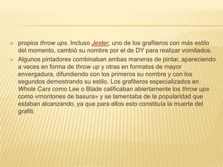  propios throw ups. Incluso Jester, uno de los grafiteros con más estilo
del momento, cambió su nombre por el de DY para realizar vomitados.
 Algunos pintadores combinaban ambas maneras de pintar, apareciendo
a veces en forma de throw up y otras en formatos de mayor
envergadura, difundiendo con los primeros su nombre y con los
segundos demostrando su estilo. Los grafiteros especializados en
Whole Cars como Lee o Blade calificaban abiertamente los throw ups
como «montones de basura» y se lamentaba de la popularidad que
estaban alcanzando, ya que para ellos esto constituía la muerte del
grafiti.
 