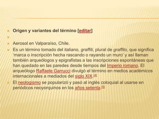  Origen y variantes del término [editar]

 Aerosol en Valparaíso, Chile.
 Es un término tomado del italiano, graffiti, plural de graffito, que significa
‘marca o inscripción hecha rascando o rayando un muro’ y así llaman
también arqueólogos y epigrafistas a las inscripciones espontáneas que
han quedado en las paredes desde tiempos del Imperio romano. El
arqueólogo Raffaele Garrucci divulgó el término en medios académicos
internacionales a mediados del siglo XIX.[4]
 El neologismo se popularizó y pasó al inglés coloquial al usarse en
periódicos neoyorquinos en los años setenta.[5]
 