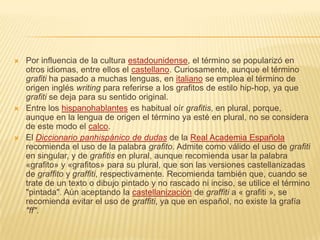  Por influencia de la cultura estadounidense, el término se popularizó en
otros idiomas, entre ellos el castellano. Curiosamente, aunque el término
grafiti ha pasado a muchas lenguas, en italiano se emplea el término de
origen inglés writing para referirse a los grafitos de estilo hip-hop, ya que
grafiti se deja para su sentido original.
 Entre los hispanohablantes es habitual oír grafitis, en plural, porque,
aunque en la lengua de origen el término ya esté en plural, no se considera
de este modo el calco.
 El Diccionario panhispánico de dudas de la Real Academia Española
recomienda el uso de la palabra grafito. Admite como válido el uso de grafiti
en singular, y de grafitis en plural, aunque recomienda usar la palabra
«grafito» y «grafitos» para su plural, que son las versiones castellanizadas
de graffito y graffiti, respectivamente. Recomienda también que, cuando se
trate de un texto o dibujo pintado y no rascado ni inciso, se utilice el término
"pintada". Aún aceptando la castellanización de graffiti a « grafiti », se
recomienda evitar el uso de graffiti, ya que en español, no existe la grafía
"ff".
 