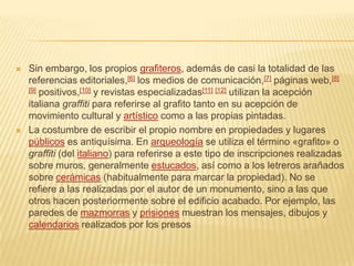  Sin embargo, los propios grafiteros, además de casi la totalidad de las
referencias editoriales,[6] los medios de comunicación,[7] páginas web,[8]
[9] positivos,[10] y revistas especializadas[11] [12] utilizan la acepción
italiana graffiti para referirse al grafito tanto en su acepción de
movimiento cultural y artístico como a las propias pintadas.
 La costumbre de escribir el propio nombre en propiedades y lugares
públicos es antiquísima. En arqueología se utiliza el término «grafito» o
graffiti (del italiano) para referirse a este tipo de inscripciones realizadas
sobre muros, generalmente estucados, así como a los letreros arañados
sobre cerámicas (habitualmente para marcar la propiedad). No se
refiere a las realizadas por el autor de un monumento, sino a las que
otros hacen posteriormente sobre el edificio acabado. Por ejemplo, las
paredes de mazmorras y prisiones muestran los mensajes, dibujos y
calendarios realizados por los presos
 
