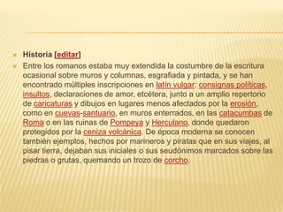  Historia [editar]
 Entre los romanos estaba muy extendida la costumbre de la escritura
ocasional sobre muros y columnas, esgrafiada y pintada, y se han
encontrado múltiples inscripciones en latín vulgar: consignas políticas,
insultos, declaraciones de amor, etcétera, junto a un amplio repertorio
de caricaturas y dibujos en lugares menos afectados por la erosión,
como en cuevas-santuario, en muros enterrados, en las catacumbas de
Roma o en las ruinas de Pompeya y Herculano, donde quedaron
protegidos por la ceniza volcánica. De época moderna se conocen
también ejemplos, hechos por marineros y piratas que en sus viajes, al
pisar tierra, dejaban sus iniciales o sus seudónimos marcados sobre las
piedras o grutas, quemando un trozo de corcho.
 