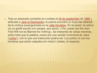  Tras un asesinato cometido en Londres el 30 de septiembre de 1888 y
atribuido a Jack el Destripador, la policía encontró un trozo del delantal
de la víctima ensangrentado en la calle Goulston. En la pared, la policía
vio un grafiti escrito con sangre, que decía: «The Juwes are the men
That Will not be Blamed for nothing». Se interpretó de varias maneras,
sobre todo que la palabra Juwes era una versión incorrecta de Jews
(‘judíos’), con lo que una traducción podría ser ‘Los judíos no son los
hombres que serán culpados sin motivo’ (véase, al respecto,
 