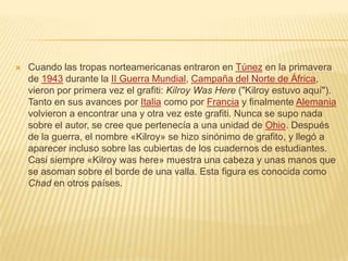  Cuando las tropas norteamericanas entraron en Túnez en la primavera
de 1943 durante la II Guerra Mundial, Campaña del Norte de África,
vieron por primera vez el grafiti: Kilroy Was Here ("Kilroy estuvo aquí").
Tanto en sus avances por Italia como por Francia y finalmente Alemania
volvieron a encontrar una y otra vez este grafiti. Nunca se supo nada
sobre el autor, se cree que pertenecía a una unidad de Ohio. Después
de la guerra, el nombre «Kilroy» se hizo sinónimo de grafito, y llegó a
aparecer incluso sobre las cubiertas de los cuadernos de estudiantes.
Casi siempre «Kilroy was here» muestra una cabeza y unas manos que
se asoman sobre el borde de una valla. Esta figura es conocida como
Chad en otros países.
 