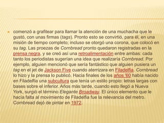 comenzó a grafitear para llamar la atención de una muchacha que le
gustó, con unas firmas (tags). Pronto esto se convirtió, para él, en una
misión de tiempo completo; incluso se otorgó una corona, que colocó en
su tag. Las proezas de Cornbread pronto quedaron registradas en la
prensa negra, y se creó así una retroalimentación entre ambas: cada
tanto los periodistas sugerían una idea que realizaría Cornbread. Por
ejemplo, alguien mencionó que sería fantástico que alguien pusiera un
tag en el jet de Jackson Five cuando aterrizara en Filadelfia. Cornbread
lo hizo y la prensa lo publicó. Hacia finales de los años '60 había nacido
en Filadelfia una subcultura que tenía un estilo propio: letras largas con
bases sobre el inferior. Años más tarde, cuando esto llegó a Nueva
York, surgió el término Elegante Broadway. El único elemento que le
hacía falta al movimiento de Filadelfia fue la relevancia del metro.
Cornbread dejó de pintar en 1972.
 
