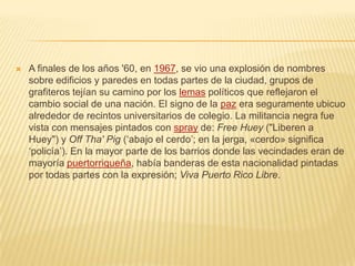 A finales de los años '60, en 1967, se vio una explosión de nombres
sobre edificios y paredes en todas partes de la ciudad, grupos de
grafiteros tejían su camino por los lemas políticos que reflejaron el
cambio social de una nación. El signo de la paz era seguramente ubicuo
alrededor de recintos universitarios de colegio. La militancia negra fue
vista con mensajes pintados con spray de: Free Huey ("Liberen a
Huey") y Off Tha' Pig (‘abajo el cerdo’; en la jerga, «cerdo» significa
‘policía’). En la mayor parte de los barrios donde las vecindades eran de
mayoría puertorriqueña, había banderas de esta nacionalidad pintadas
por todas partes con la expresión; Viva Puerto Rico Libre.
 