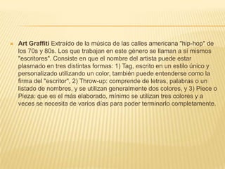  Art Graffiti Extraído de la música de las calles americana "hip-hop" de
los 70s y 80s. Los que trabajan en este género se llaman a sí mismos
"escritores". Consiste en que el nombre del artista puede estar
plasmado en tres distintas formas: 1) Tag, escrito en un estilo único y
personalizado utilizando un color, también puede entenderse como la
firma del "escritor", 2) Throw-up: comprende de letras, palabras o un
listado de nombres, y se utilizan generalmente dos colores, y 3) Piece o
Pieza: que es el más elaborado, mínimo se utilizan tres colores y a
veces se necesita de varios días para poder terminarlo completamente.
 