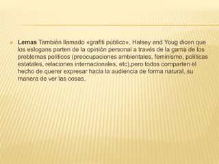  Lemas También llamado «grafiti público», Halsey and Youg dicen que
los eslogans parten de la opinión personal a través de la gama de los
problemas políticos (preocupaciones ambientales, feminismo, políticas
estatales, relaciones internacionales, etc),pero todos comparten el
hecho de querer expresar hacia la audiencia de forma natural, su
manera de ver las cosas.
 