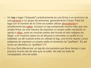  Un tag o tager ("etiqueta") prácticamente es una firma o un acrónimo de
una persona o un grupo de personas, generalmente Crews. Para los
tags con el nombre de la Crew se suelen utilizar abreviaturas o
simplemente las siglas. Aunque un tag comprende mucho más que una
simple firma; es una manera de expresar un propio estilo mediante un
apodo o alias, pues en muchas partes del mundo el arte callejero es
ilegal, y en muchos casos no se alcanza a concretar un grafiti en su
totalidad, es allí cuando entra en utilidad el tag, una forma rápida y poco
peligrosa de expresar un propio estilo al momento de "grafitear". Es así
como se identifica un "grafitero".[13]
 Es muy fácil diferenciar un tag de una persona que lleva tiempo o que
practica mucho del de otra que no sabe. No sólo se trata de
complejidad, sino de estilo.
 