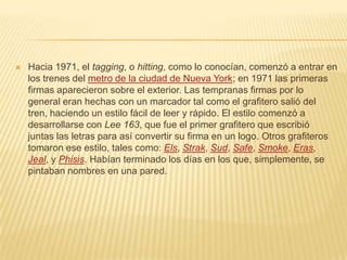  Hacia 1971, el tagging, o hitting, como lo conocían, comenzó a entrar en
los trenes del metro de la ciudad de Nueva York; en 1971 las primeras
firmas aparecieron sobre el exterior. Las tempranas firmas por lo
general eran hechas con un marcador tal como el grafitero salió del
tren, haciendo un estilo fácil de leer y rápido. El estilo comenzó a
desarrollarse con Lee 163, que fue el primer grafitero que escribió
juntas las letras para así convertir su firma en un logo. Otros grafiteros
tomaron ese estilo, tales como: Els, Strak, Sud, Safe, Smoke, Eras,
Jeal, y Phisis. Habían terminado los días en los que, simplemente, se
pintaban nombres en una pared.
 