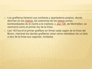  Los grafiteros hicieron sus cocheras y apartaderos propios, donde
dormían en los metros, los exteriores de los trenes serían
bombardeados de la noche a la mañana; y Joe 136, de Manhattan, se
coronaría como el primer rey de la línea.
 Lee 163 fue el el primer grafitero en firmar cada vagón de la línea del
Bronx, mientras los demás grafiteros veían cómo rebotaban de un lado
a otro de la línea sus vagones. Incitados
 