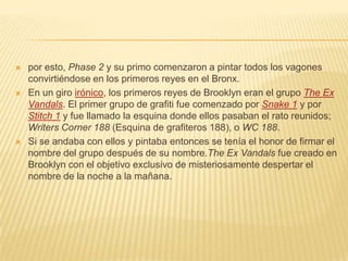  por esto, Phase 2 y su primo comenzaron a pintar todos los vagones
convirtiéndose en los primeros reyes en el Bronx.
 En un giro irónico, los primeros reyes de Brooklyn eran el grupo The Ex
Vandals. El primer grupo de grafiti fue comenzado por Snake 1 y por
Stitch 1 y fue llamado la esquina donde ellos pasaban el rato reunidos;
Writers Corner 188 (Esquina de grafiteros 188), o WC 188.
 Si se andaba con ellos y pintaba entonces se tenía el honor de firmar el
nombre del grupo después de su nombre.The Ex Vandals fue creado en
Brooklyn con el objetivo exclusivo de misteriosamente despertar el
nombre de la noche a la mañana.
 