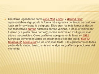  Grafiteros legendarios como Dino Nod, Lazar, y Wicked Gary
representaban al grupo de la forma más agresiva poniendo en cualquier
lugar su firma y luego la del grupo. Ellos eran los más famosos desde
sus respectivos barrios hasta los barrios vecinos, a los que venían por
turismo (ir a pintar otros barrios); ponían su firma en los lugares más
altos o inaccesibles. Otros grafiteros que ganaron la fama en 1971
fueron las primeras mujeres en entrar en las filas del grafiti, Eva 62,
Barbara 62; Michele 62 se les unió más tarde. Ellas grafitearon en todas
partes de la ciudad tanto o más como algunos grafiteros principales del
momento.
 