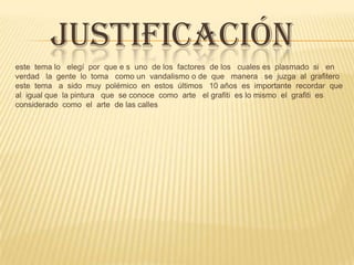 JUSTIFICACIÓN
este tema lo elegí por que e s uno de los factores de los cuales es plasmado si en
verdad la gente lo toma como un vandalismo o de que manera se juzga al grafitero
este tema a sido muy polémico en estos últimos 10 años es importante recordar que
al igual que la pintura que se conoce como arte el grafiti es lo mismo el grafiti es
considerado como el arte de las calles
 
