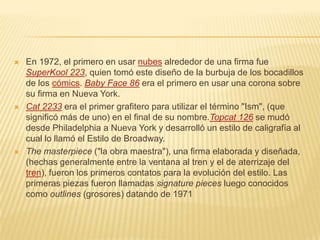  En 1972, el primero en usar nubes alrededor de una firma fue
SuperKool 223, quien tomó este diseño de la burbuja de los bocadillos
de los cómics. Baby Face 86 era el primero en usar una corona sobre
su firma en Nueva York.
 Cat 2233 era el primer grafitero para utilizar el término "Ism", (que
significó más de uno) en el final de su nombre.Topcat 126 se mudó
desde Philadelphia a Nueva York y desarrolló un estilo de caligrafía al
cual lo llamó el Estilo de Broadway.
 The masterpiece ("la obra maestra"), una firma elaborada y diseñada,
(hechas generalmente entre la ventana al tren y el de aterrizaje del
tren), fueron los primeros contatos para la evolución del estilo. Las
primeras piezas fueron llamadas signature pieces luego conocidos
como outlines (grosores) datando de 1971
 