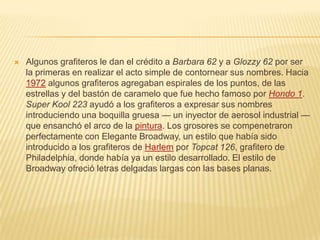  Algunos grafiteros le dan el crédito a Barbara 62 y a Glozzy 62 por ser
la primeras en realizar el acto simple de contornear sus nombres. Hacia
1972 algunos grafiteros agregaban espirales de los puntos, de las
estrellas y del bastón de caramelo que fue hecho famoso por Hondo 1.
Super Kool 223 ayudó a los grafiteros a expresar sus nombres
introduciendo una boquilla gruesa — un inyector de aerosol industrial —
que ensanchó el arco de la pintura. Los grosores se compenetraron
perfectamente con Elegante Broadway, un estilo que había sido
introducido a los grafiteros de Harlem por Topcat 126, grafitero de
Philadelphia, donde había ya un estilo desarrollado. El estilo de
Broadway ofreció letras delgadas largas con las bases planas.
 