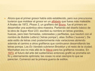  Ahora que el primer grosor había sido establecido, pero sus precursores
tuvieron que moldear el grosor en un alfabeto que fuese más maleable.
A finales de 1972, Phase 2, un grafitero del Bronx, fue el primero en
desarrollar una auténtica obra maestra. Partiendo del diseño básico de
la obra de Super Kool 223, escribió su nombre en letras grandes,
huecas, pero bien formadas, coloreadas y perfiladas, que bautizó con el
nombre de Bubble Letters) (‘letras pompa’), alias Softies (‘suaves’). De
este estilo de letras creó posteriormente más variaciones abriendo
además el camino a otros grafiteros que continuaron desarrollando las
letras pompa. Los Ex Vandals cubrieron Brooklyn y el resto de la ciudad;
Manhattan era no más allá de la Meca para los grafiteros novatos. En
1973, el futuro del arte del subterráneo entonces grafiti se prometía sin
fin y eternamente optimista; las cosas no eran siempre lo que se
parecían. Comenzó así la primera guerra de estilos.
 