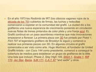  En el año 1973 los Redbirds de IRT (los clásicos vagones rojos de la
década de los '70) cubiertos de firmas, las luchas y redecillas
comenzaron a explotar en la comunidad del grafiti. La ciudad dio a los
grafiteros una nueva esperanza de crecimiento poniendo en circulación
nuevas flotas de trenes pintandos de color plata y una franja azul. EL
Grafiti continuó en un paso asombroso mientras que más innovaciones
empezaron a florecer. La primera pieza con 3D fue pintado por Pistol 1,
Flint 707 el legendario grafitero de Brooklyn le siguió y comenzó a
realizar sus primeras piezas con 3D. En algunos círculos el grafiti
comenzaba a ser visto como arte. Hugo Martínez, el fundador de United
Graffiti Artists - con Coco 144 como presidente, comenzó a conseguir la
cobertura de medios para establecer un grupo de grafiteros de la élite.
Una lista que incluyó: Phase 2, Stay High 149, Stitch 1, Snake 1, Riff
170, Jec Star, Bama, SJK 171, C.A.T. 87 "and sadik" y otros.
 