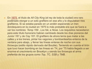  En 1975, el título de All City King (el rey de toda la ciudad) era raro
podérselo otorgar a un solo grafitero en ese año y lo disputaban tres
grafiteros. Si se estaba parado en un andén esperando un tren
dondequiera en la ciudad en 1975 lo más probable era que se fuera a
ver los nombres: Temp 169 , Los fsk, e Nose. Los requisitos necesitaron
para este título honorario habían cambiado desde los días pioneros del
Junior 161 y de Cay 161. El grafitero de ahora tenía que matar a las
calles y a los trenes, pintar los vagones y bombardearlos enteros de la
ventana para abajo, y llenar las líneas enteras de noche con sus
throwups (estilo rápido derivado del Bouble). Teniendo en cuenta el tirón
que tuvo hacer bombing en las líneas en '74, por '75 había llegado a ser
enorme el crecimiento en Brooklyn y siendo los throwups el arma
preferida de los grupos como Top, TC, SSB y TMB.
 