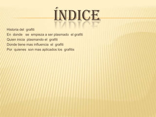 ÍNDICE
Historia del grafiti
En donde se empieza a ser plasmado el grafiti
Quien inicia plasmando el grafiti
Donde tiene mas influencia el grafiti
Por quienes son mas aplicados los grafitis
 