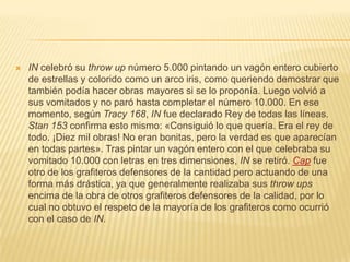  IN celebró su throw up número 5.000 pintando un vagón entero cubierto
de estrellas y colorido como un arco iris, como queriendo demostrar que
también podía hacer obras mayores si se lo proponía. Luego volvió a
sus vomitados y no paró hasta completar el número 10.000. En ese
momento, según Tracy 168, IN fue declarado Rey de todas las líneas.
Stan 153 confirma esto mismo: «Consiguió lo que quería. Era el rey de
todo. ¡Diez mil obras! No eran bonitas, pero la verdad es que aparecían
en todas partes». Tras pintar un vagón entero con el que celebraba su
vomitado 10.000 con letras en tres dimensiones, IN se retiró. Cap fue
otro de los grafiteros defensores de la cantidad pero actuando de una
forma más drástica, ya que generalmente realizaba sus throw ups
encima de la obra de otros grafiteros defensores de la calidad, por lo
cual no obtuvo el respeto de la mayoría de los grafiteros como ocurrió
con el caso de IN.
 