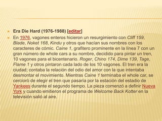  Era Die Hard (1976-1988) [editar]
 En 1976, vagones enteros hicieron un resurgimiento con Cliff 159,
Blade, Noket 168, Kindu y otros que hacían sus nombres con los
caracteres de cómic. Caine 1, grafitero prominente en la línea 7 con un
gran número de whole cars a su nombre, decidido para pintar un tren,
10 vagones para el bicentenario. Roger, Chino 174, Dime 139, Tage,
Flame 1 y otros pintaron cada lado de los 10 vagones. El tren era la
ciudad; contaba la relación del odio del amor con la que intentaba
desmontar el movimiento. Mientras Caine 1 terminaba el whole car, se
cercioró de elegir el tren que pasaría por la estación del estadio de
Yankees durante el segundo tiempo. La pieza comenzó a definir Nueva
York y cuando emitieron el programa de Welcome Back Kotter en la
televisión salió al aire.
 