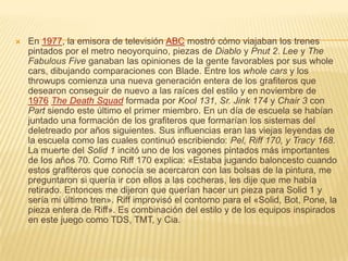  En 1977, la emisora de televisión ABC mostró cómo viajaban los trenes
pintados por el metro neoyorquino, piezas de Diablo y Pnut 2. Lee y The
Fabulous Five ganaban las opiniones de la gente favorables por sus whole
cars, dibujando comparaciones con Blade. Entre los whole cars y los
throwups comienza una nueva generación entera de los grafiteros que
desearon conseguir de nuevo a las raíces del estilo y en noviembre de
1976 The Death Squad formada por Kool 131, Sr. Jink 174 y Chair 3 con
Part siendo este último el primer miembro. En un día de escuela se habían
juntado una formación de los grafiteros que formarían los sistemas del
deletreado por años siguientes. Sus influencias eran las viejas leyendas de
la escuela como las cuales continuó escribiendo: Pel, Riff 170, y Tracy 168.
La muerte del Solid 1 incitó uno de los vagones pintados más importantes
de los años 70. Como Riff 170 explica: «Estaba jugando baloncesto cuando
estos grafiteros que conocía se acercaron con las bolsas de la pintura, me
preguntaron si quería ir con ellos a las cocheras, les dije que me había
retirado. Entonces me dijeron que querían hacer un pieza para Solid 1 y
sería mi último tren». Riff improvisó el contorno para el «Solid, Bot, Pone, la
pieza entera de Riff». Es combinación del estilo y de los equipos inspirados
en este juego como TDS, TMT, y Cia.
 