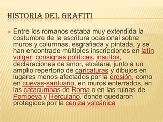 HISTORIA DEL GRAFITI
 Entre los romanos estaba muy extendida la
costumbre de la escritura ocasional sobre
muros y columnas, esgrafiada y pintada, y se
han encontrado múltiples inscripciones en latín
vulgar: consignas políticas, insultos,
declaraciones de amor, etcétera, junto a un
amplio repertorio de caricaturas y dibujos en
lugares menos afectados por la erosión, como
en cuevas-santuario, en muros enterrados, en
las catacumbas de Roma o en las ruinas de
Pompeya y Herculano, donde quedaron
protegidos por la ceniza volcánica
 