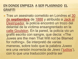 EN DONDE EMPIEZA A SER PLASMADO EL
GRAFITI
 Tras un asesinato cometido en Londres el 30
de septiembre de 1888 y atribuido a Jack el
Destripador, la policía encontró un trozo del
delantal de la víctima ensangrentado en la
calle Goulston. En la pared, la policía vio un
grafiti escrito con sangre, que decía: «The
Juwes are the men That Will not be Blamed
for nothing». Se interpretó de varias
maneras, sobre todo que la palabra Juwes
era una versión incorrecta de Jews (‘judíos’),
con lo que una traducción podría ser ‘
 