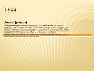 TIPOS
Aerosol (pintada)
Se llama aerosol o grafiti (palabra plural tomada del italiano graffiti, graffire, a su vez del latín
scariphare, es decir, "incidir con el scariphus", el estilo o punzón con que escribían los antiguos en las
tablillas1 2 ) o pintada a varias formas de inscripción o pintura, generalmente sobre mobiliario urbano.
La Real Academia Española define como «grafito» una pintada particular, y su plural correspondiente
es "grafitos", aunque esta palabra es específica de las inscripciones arqueológicas.3
Su origen son las inscripciones que han quedado en paredes desde los tiempos del Imperio romano,
especialmente las que son de carácter satírico o crítico.
 