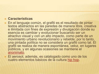  Características
 En el lenguaje común, el grafiti es el resultado de pintar
textos abstractos en las paredes de manera libre, creativa
e ilimitada con fines de expresión y divulgación donde su
esencia es cambiar y evolucionar buscando ser un
atractivo visual y con un alto impacto, como parte de un
movimiento urbano revolucionario y rebelde; por lo tanto,
una pintada política no se considera un grafiti como tal. El
grafiti se realiza de manera espontánea, veloz, en lugares
públicos, y en algunas ocasiones se mantiene el
anonimato.
 El aerosol, además, es catalogado como uno de los
cuatro elementos básicos de la cultura hip hop.
 