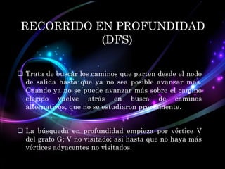 RECORRIDO EN PROFUNDIDAD
(DFS)
 Trata de buscar los caminos que parten desde el nodo
de salida hasta que ya no sea posible avanzar más.
Cuando ya no se puede avanzar más sobre el camino
elegido vuelve atrás en busca de caminos
alternativos, que no se estudiaron previamente.
 La búsqueda en profundidad empieza por vértice V
del grafo G; V no visitado; así hasta que no haya más
vértices adyacentes no visitados.

 