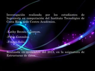 Investigación realizada por los estudiantes de
Ingeniería en computación del Instituto Tecnológico de
Costa Rica, sede Centro Académico.
-Kathy Brenes Guerrero.

-Pablo Gonzalez.
-Franco Solís.

Realizada en noviembre del 2013, en la asignatura de
Estructuras de datos.

 