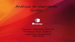 Análisis de algoritmos
Grafos
• Alumno: Valentina Torres R
• Profesora: Pilar Pardo H.
• Asignatura: Análisis de
algoritmos.
 