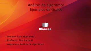 Análisis de algoritmos
Ejemplos de Grafos
• Alumno: Juan Monsalve C.
• Profesora: Pilar Pardo H.
• Asignatura: Análisis de algoritmos.
 