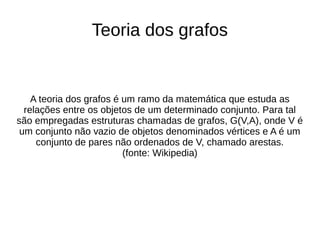 Teoria dos grafos 
A teoria dos grafos é um ramo da matemática que estuda as 
relações entre os objetos de um determinado conjunto. Para tal 
são empregadas estruturas chamadas de grafos, G(V,A), onde V é 
um conjunto não vazio de objetos denominados vértices e A é um 
conjunto de pares não ordenados de V, chamado arestas. 
(fonte: Wikipedia) 
 